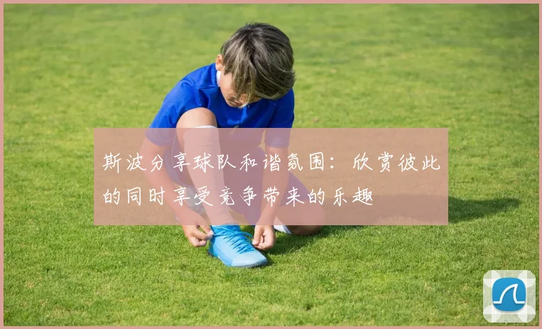 斯波分享球队和谐氛围：欣赏彼此的同时享受竞争带来的乐趣