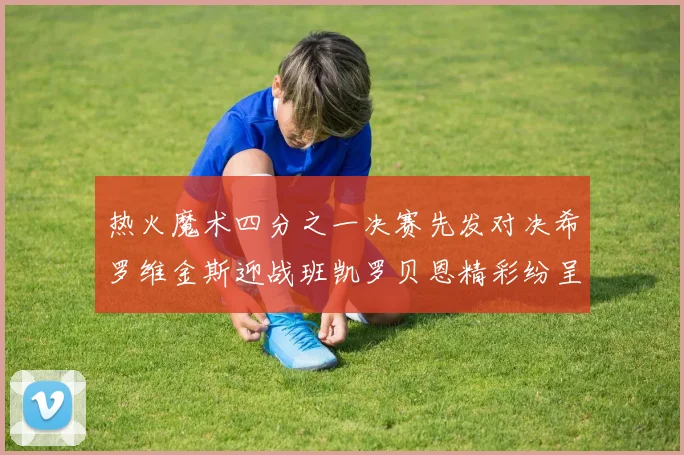 热火魔术四分之一决赛先发对决希罗维金斯迎战班凯罗贝恩精彩纷呈