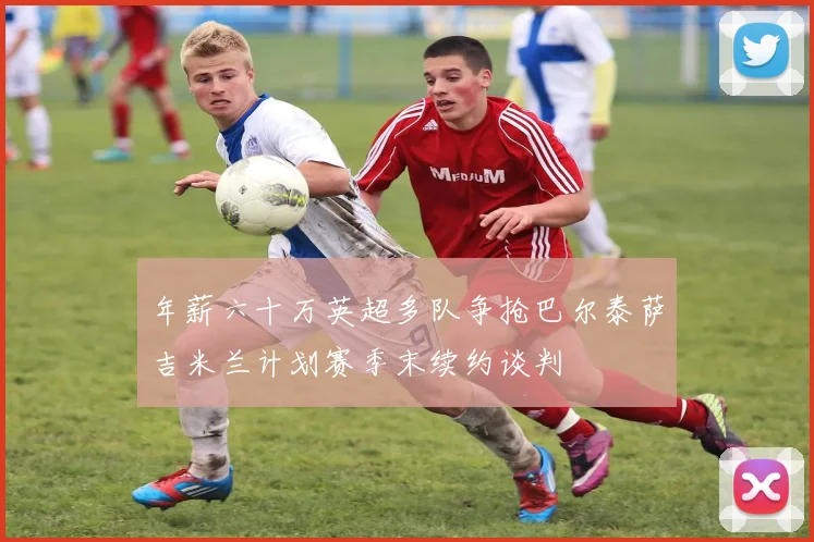 年薪六十万英超多队争抢巴尔泰萨吉米兰计划赛季末续约谈判