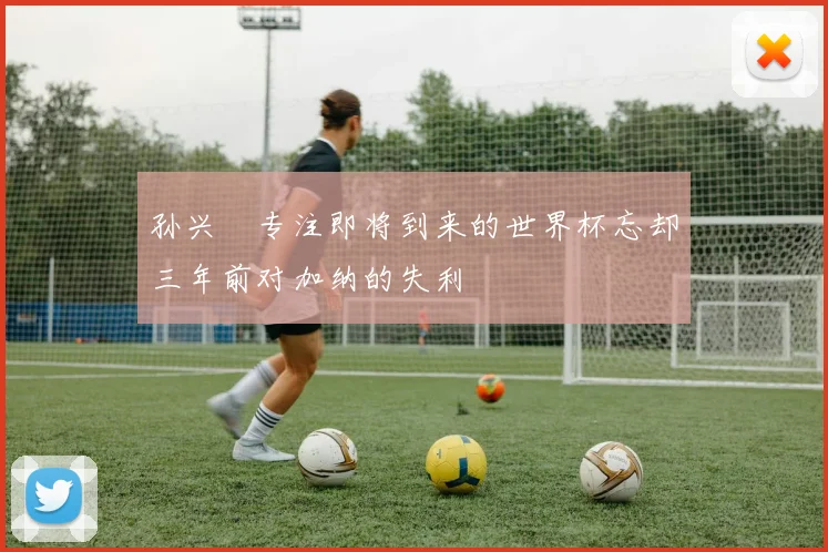 孙兴慜专注即将到来的世界杯忘却三年前对加纳的失利