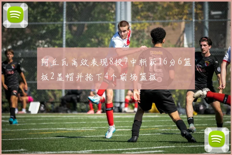 阿丘瓦高效表现8投7中斩获16分6篮板2盖帽并抢下4个前场篮板