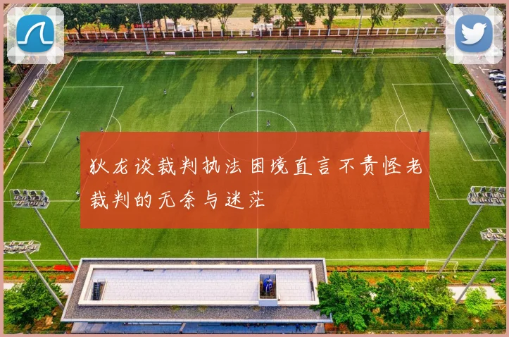 狄龙谈裁判执法困境直言不责怪老裁判的无奈与迷茫