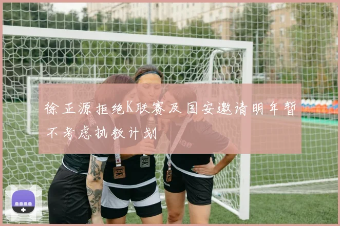 徐正源拒绝K联赛及国安邀请明年暂不考虑执教计划
