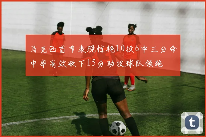马克西首节表现惊艳10投6中三分命中率高效砍下15分助攻球队领跑