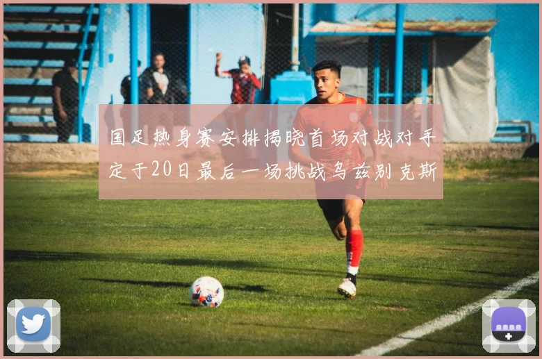 国足热身赛安排揭晓首场对战对手定于20日最后一场挑战乌兹别克斯坦