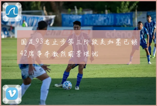 国足93名止步第三阶段美加墨已锁42席争夺激烈前景堪忧