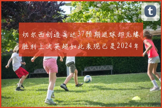 切尔西创造高达37预期进球却无缘胜利上次英超如此表现已是2024年3月
