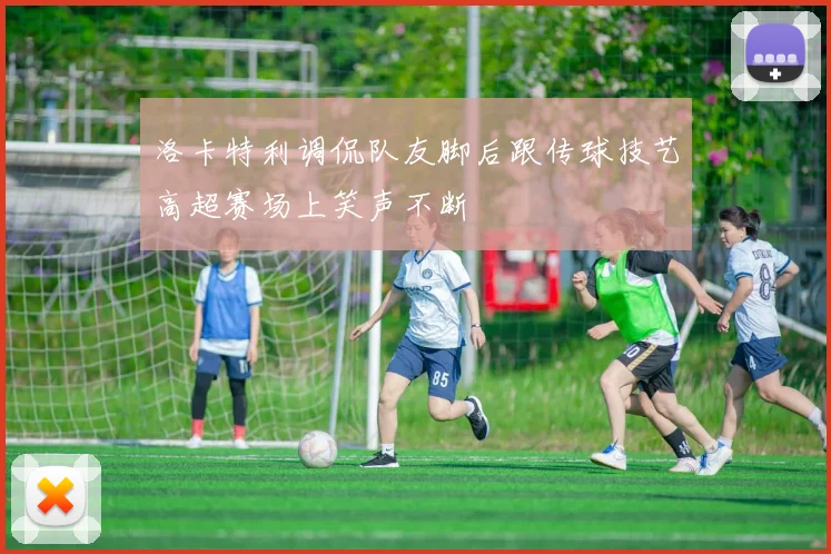 洛卡特利调侃队友脚后跟传球技艺高超赛场上笑声不断