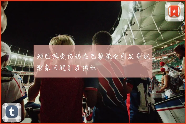 姆巴佩受伤仍在巴黎聚会引发争议形象问题引发热议