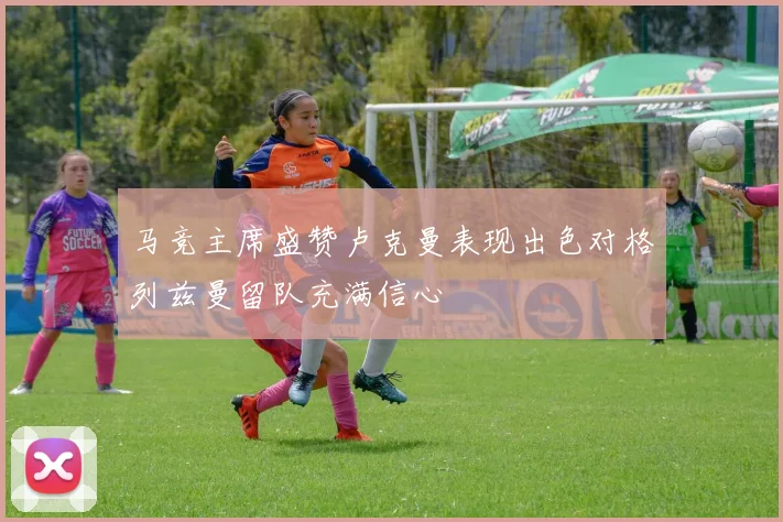 马竞主席盛赞卢克曼表现出色对格列兹曼留队充满信心