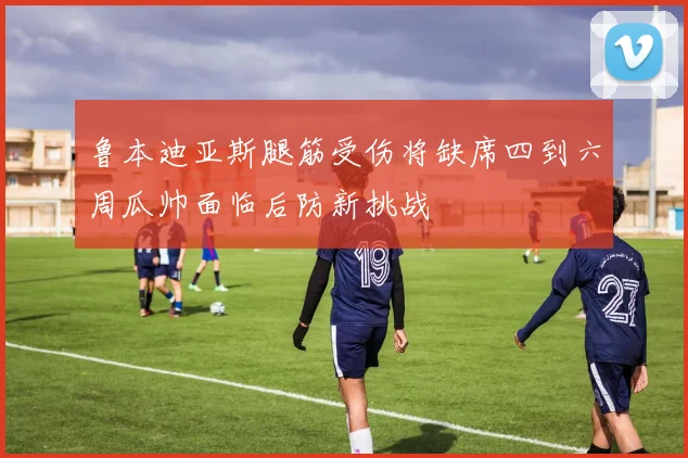 鲁本迪亚斯腿筋受伤将缺席四到六周瓜帅面临后防新挑战