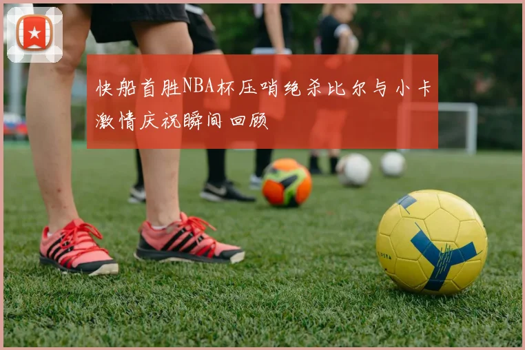 快船首胜NBA杯压哨绝杀比尔与小卡激情庆祝瞬间回顾