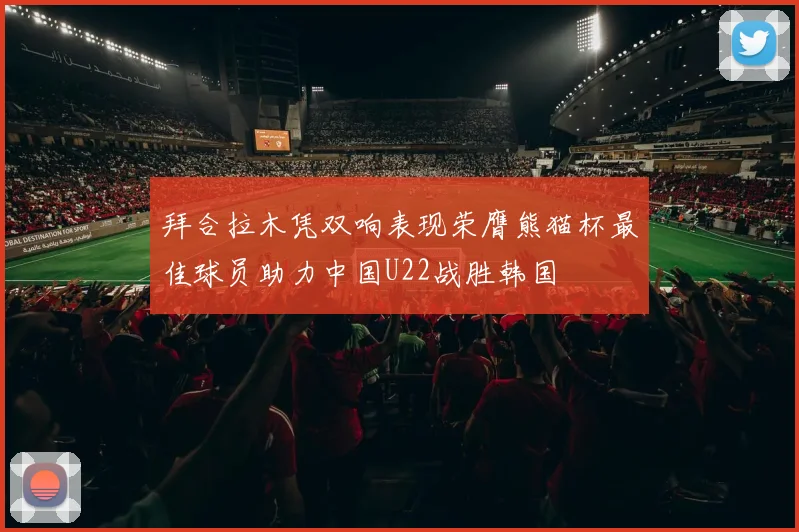 拜合拉木凭双响表现荣膺熊猫杯最佳球员助力中国U22战胜韩国