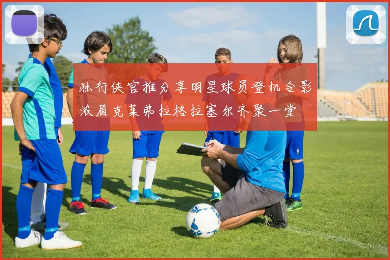 独行侠官推分享明星球员登机合影浓眉克莱弗拉格拉塞尔齐聚一堂