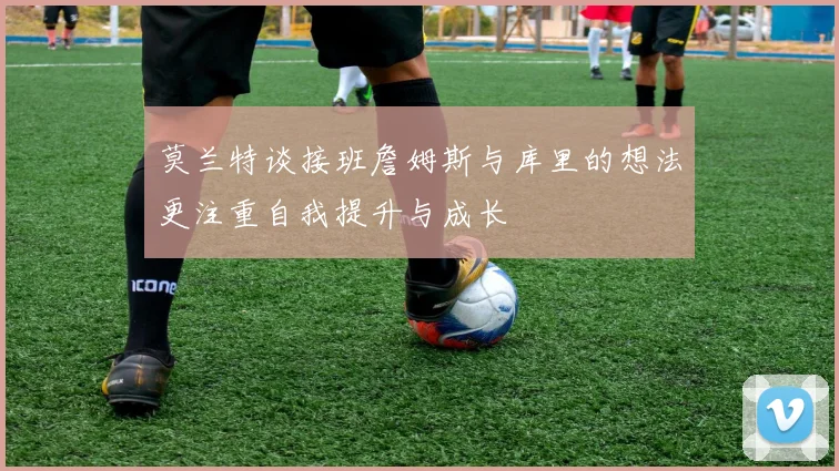 莫兰特谈接班詹姆斯与库里的想法更注重自我提升与成长