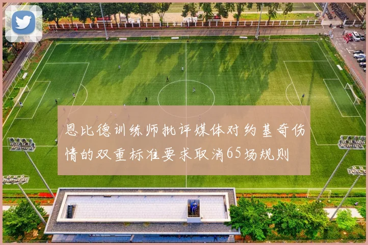 恩比德训练师批评媒体对约基奇伤情的双重标准要求取消65场规则