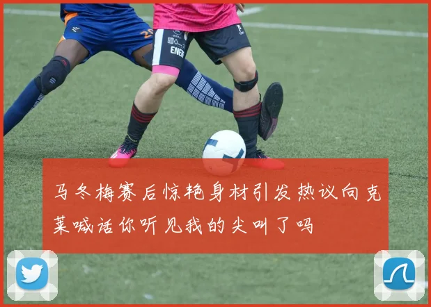 马冬梅赛后惊艳身材引发热议向克莱喊话你听见我的尖叫了吗