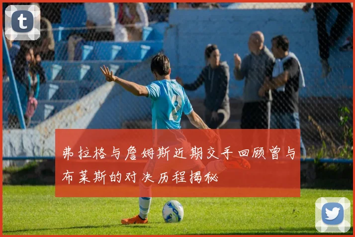 弗拉格与詹姆斯近期交手回顾曾与布莱斯的对决历程揭秘